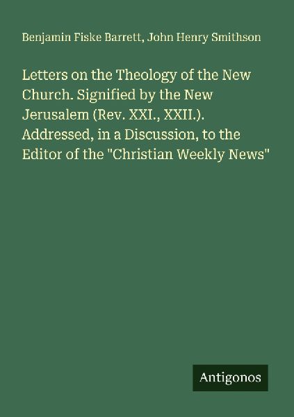 Letters on the Theology of the New Church. Signified by the New Jerusalem (Rev. XXI., XXII.). Addressed, in a Discussion, to the Editor of the Christian Weekly News