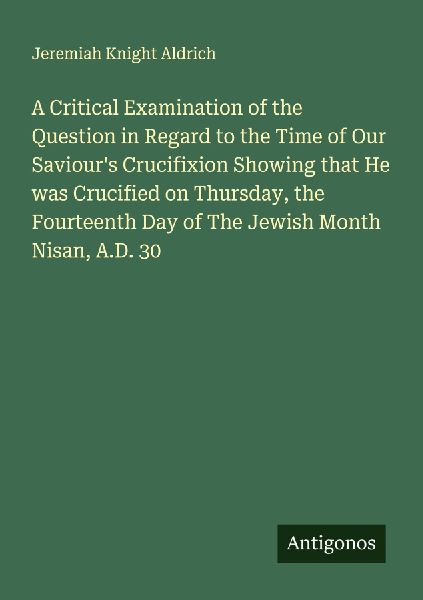 A Critical Examination of the Question in Regard to the Time of Our Saviours Crucifixion Showing that He was Crucified on Thursday, the Fourteenth Day of The Jewish Month Nisan, A.D. 30