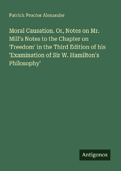 Moral Causation. Or, Notes on Mr. Mills Notes to the Chapter on Freedom in the Third Edition of his Examination of Sir W. Hamiltons Philosophy