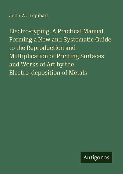 Electro-typing. A Practical Manual Forming a New and Systematic Guide to the Reproduction and Multiplication of Printing Surfaces and Works of Art by the Electro-deposition of Metals