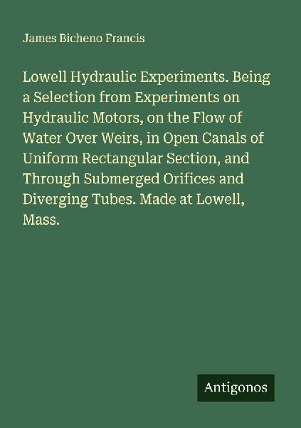 Lowell Hydraulic Experiments. Being a Selection from Experiments on Hydraulic Motors, on the Flow of Water Over Weirs, in Open Canals of Uniform Rectangular Section, and Through Submerged Orifices and Diverging Tubes. Made at Lowell, Mass.