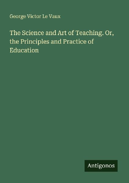 The Science and Art of Teaching. Or, the Principles and Practice of Education