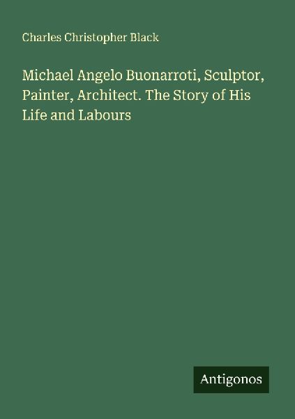 Michael Angelo Buonarroti, Sculptor, Painter, Architect. The Story of His Life and Labours