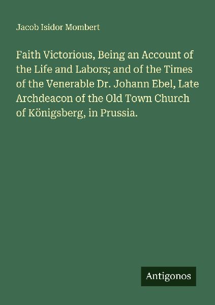 Faith Victorious, Being an Account of the Life and Labors; and of the Times of the Venerable Dr. Johann Ebel, Late Archdeacon of the Old Town Church of Königsberg, in Prussia.
