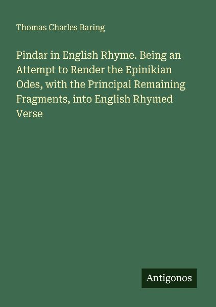 Pindar in English Rhyme. Being an Attempt to Render the Epinikian Odes, with the Principal Remaining Fragments, into English Rhymed Verse