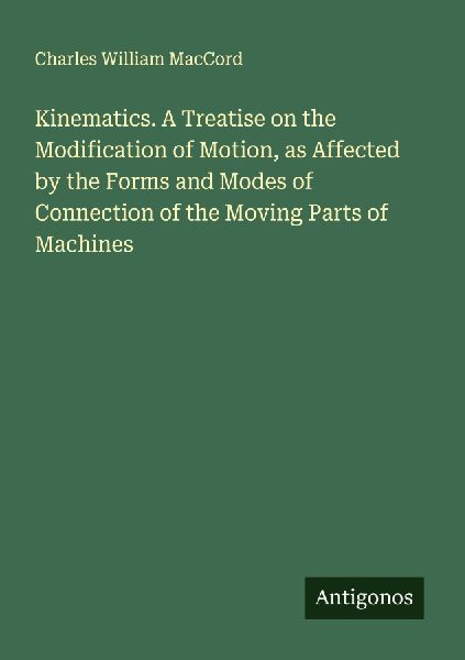 Kinematics. A Treatise on the Modification of Motion, as Affected by the Forms and Modes of Connection of the Moving Parts of Machines