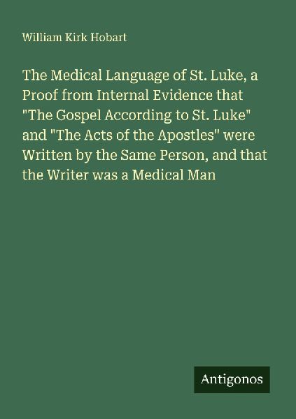 The Medical Language of St. Luke, a Proof from Internal Evidence that The Gospel According to St. Luke and The Acts of the Apostles were Written by the Same Person, and that the Writer was a Medical Man
