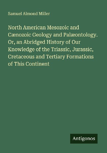 North American Mesozoic and Cænozoic Geology and Palæontology. Or, an Abridged History of Our Knowledge of the Triassic, Jurassic, Cretaceous and Tertiary Formations of This Continent