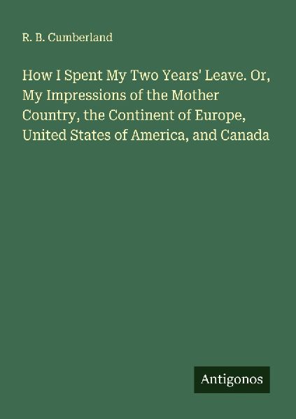 How I Spent My Two Years Leave. Or, My Impressions of the Mother Country, the Continent of Europe, United States of America, and Canada