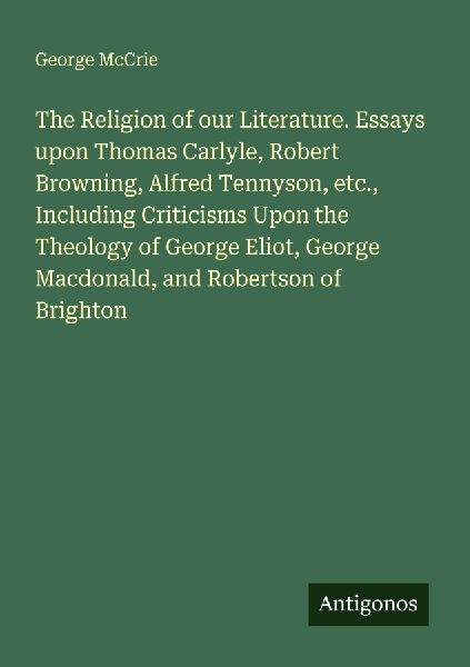 The Religion of our Literature. Essays upon Thomas Carlyle, Robert Browning, Alfred Tennyson, etc., Including Criticisms Upon the Theology of George Eliot, George Macdonald, and Robertson of Brighton