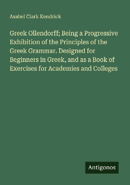Greek Ollendorff; Being a Progressive Exhibition of the Principles of the Greek Grammar. Designed for Beginners in Greek, and as a Book of Exercises for Academies and Colleges