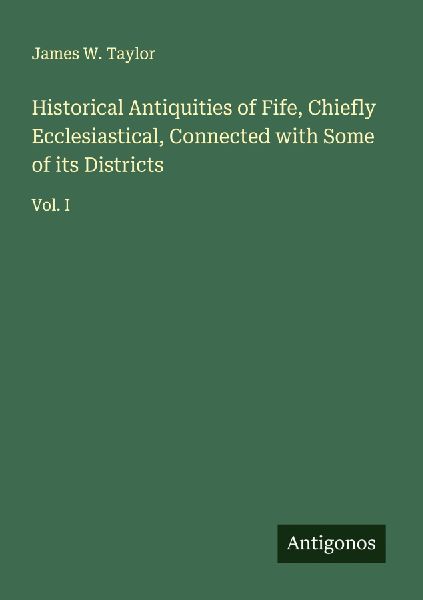 Historical Antiquities of Fife, Chiefly Ecclesiastical, Connected with Some of its Districts: Vol. I