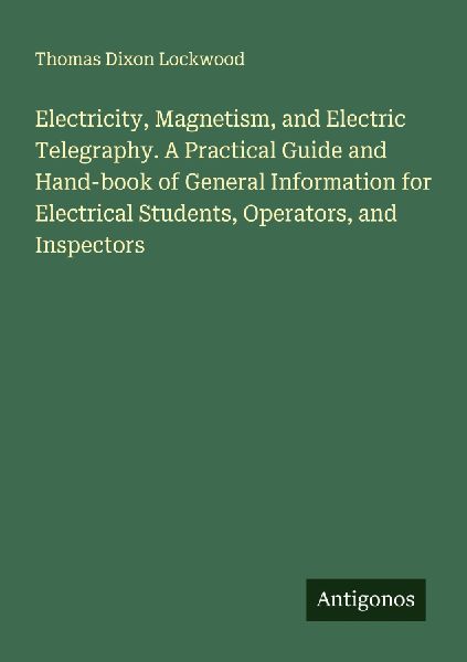 Electricity, Magnetism, and Electric Telegraphy. A Practical Guide and Hand-book of General Information for Electrical Students, Operators, and Inspectors