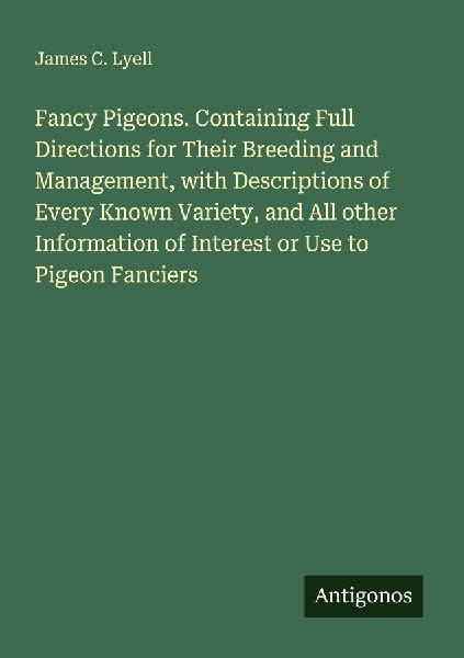 Fancy Pigeons. Containing Full Directions for Their Breeding and Management, with Descriptions of Every Known Variety, and All other Information of Interest or Use to Pigeon Fanciers