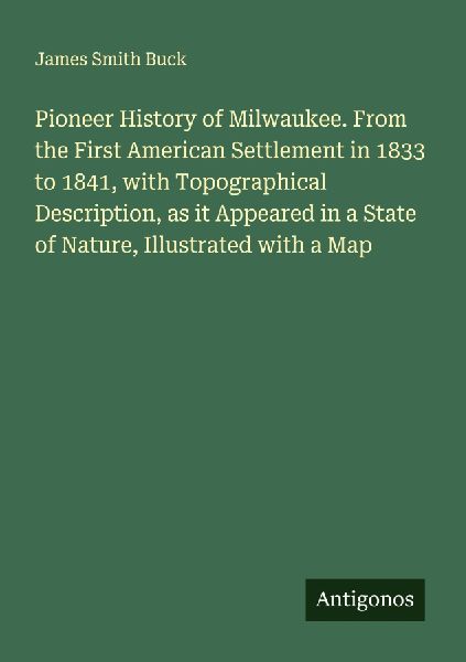 Pioneer History of Milwaukee. From the First American Settlement in 1833 to 1841, with Topographical Description, as it Appeared in a State of Nature, Illustrated with a Map