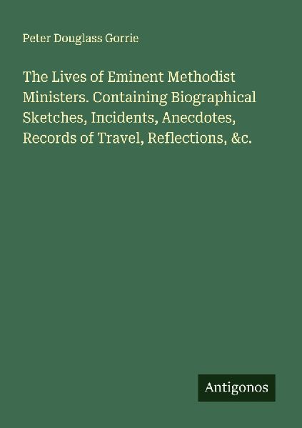 The Lives of Eminent Methodist Ministers. Containing Biographical Sketches, Incidents, Anecdotes, Records of Travel, Reflections, &c.