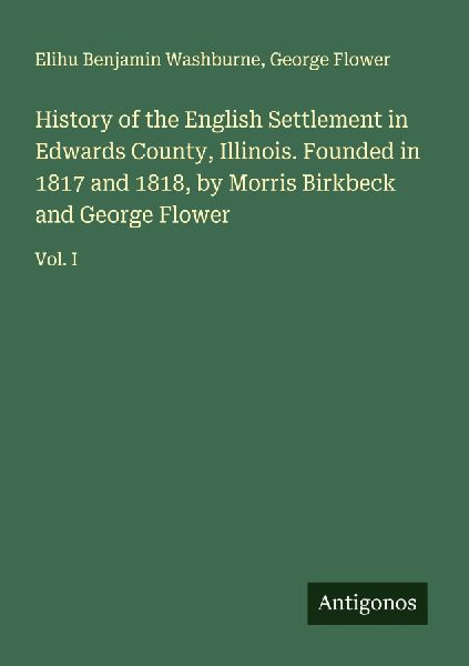 History of the English Settlement in Edwards County, Illinois. Founded in 1817 and 1818, by Morris Birkbeck and George Flower: Vol. I