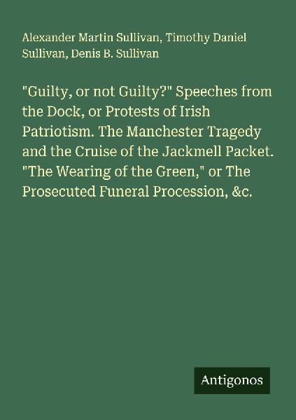 Guilty, or not Guilty? Speeches from the Dock, or Protests of Irish Patriotism. The Manchester Tragedy and the Cruise of the Jackmell Packet. The Wearing of the Green, or The Prosecuted Funeral Procession, &c.