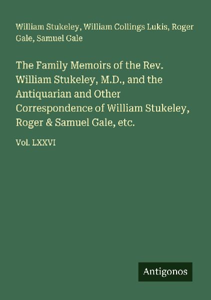 The Family Memoirs of the Rev. William Stukeley, M.D., and the Antiquarian and Other Correspondence of William Stukeley, Roger & Samuel Gale, etc.: Vol. LXXVI
