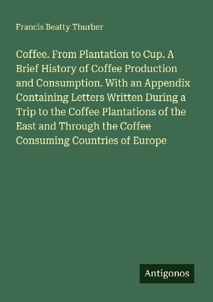 Coffee. From Plantation to Cup. A Brief History of Coffee Production and Consumption. With an Appendix Containing Letters Written During a Trip to the Coffee Plantations of the East and Through the Coffee Consuming Countries of Europe