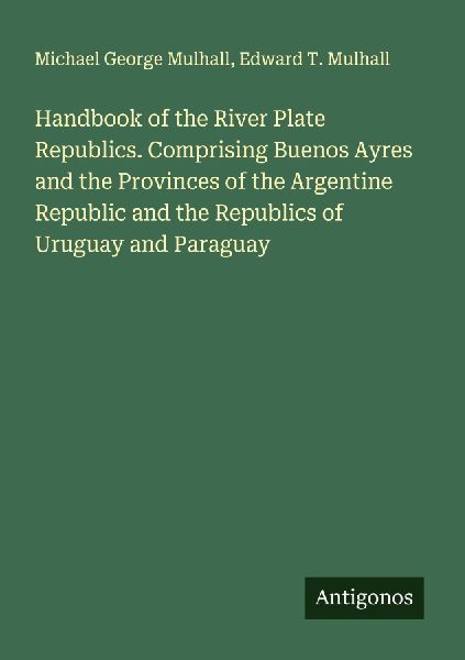 Handbook of the River Plate Republics. Comprising Buenos Ayres and the Provinces of the Argentine Republic and the Republics of Uruguay and Paraguay