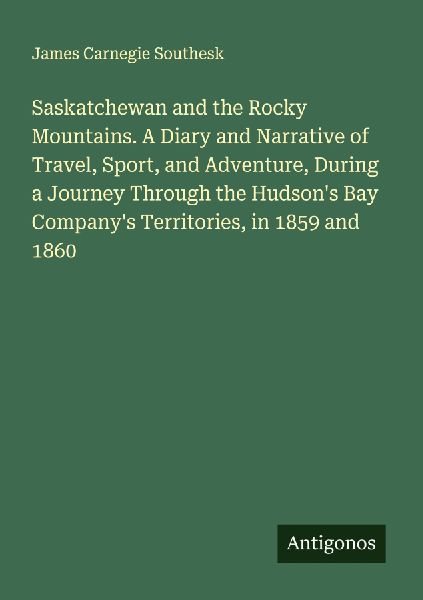 Saskatchewan and the Rocky Mountains. A Diary and Narrative of Travel, Sport, and Adventure, During a Journey Through the Hudsons Bay Companys Territories, in 1859 and 1860