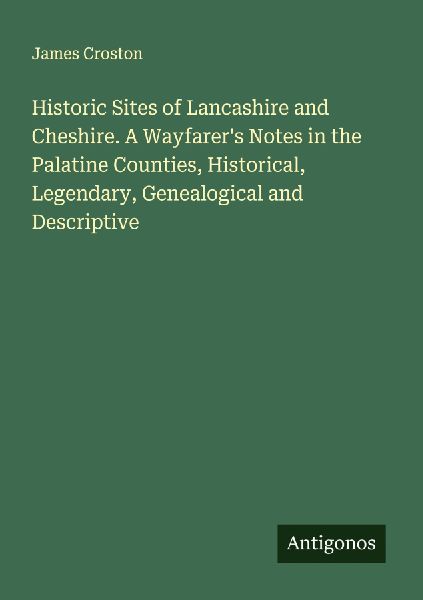 Historic Sites of Lancashire and Cheshire. A Wayfarers Notes in the Palatine Counties, Historical, Legendary, Genealogical and Descriptive