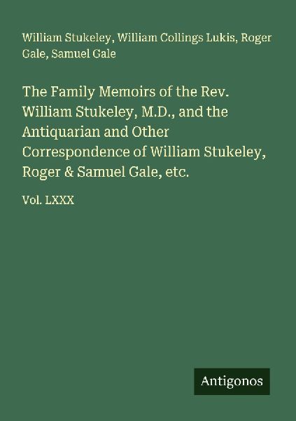 The Family Memoirs of the Rev. William Stukeley, M.D., and the Antiquarian and Other Correspondence of William Stukeley, Roger & Samuel Gale, etc.: Vol. LXXX