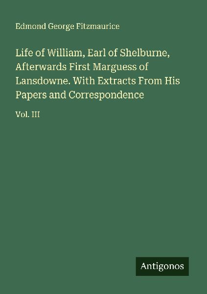 Life of William, Earl of Shelburne, Afterwards First Marguess of Lansdowne. With Extracts From His Papers and Correspondence: Vol. III