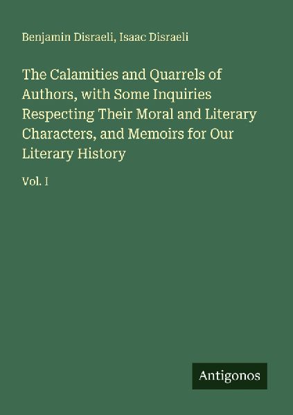The Calamities and Quarrels of Authors, with Some Inquiries Respecting Their Moral and Literary Characters, and Memoirs for Our Literary History: Vol. I