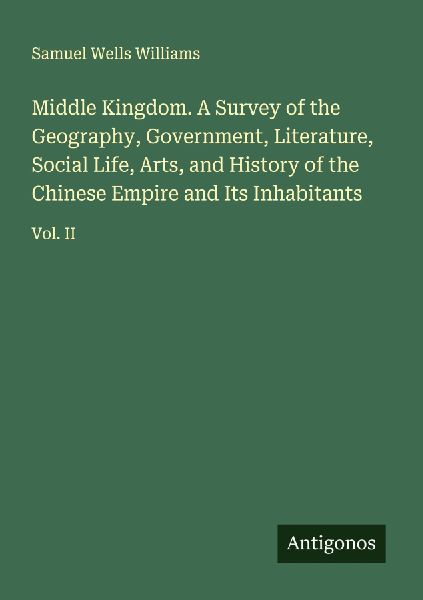Middle Kingdom. A Survey of the Geography, Government, Literature, Social Life, Arts, and History of the Chinese Empire and Its Inhabitants: Vol. II