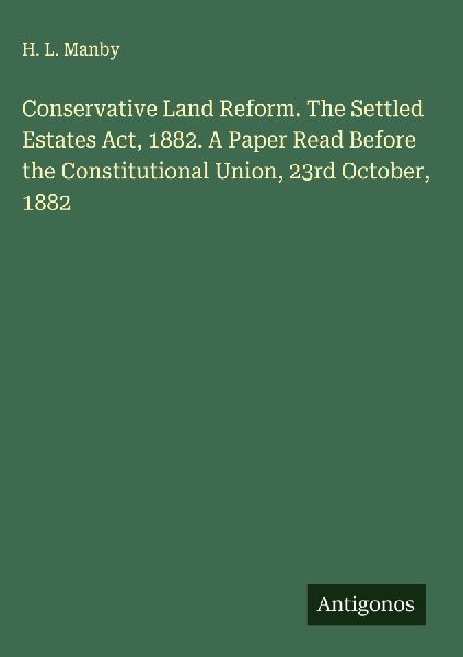 Conservative Land Reform. The Settled Estates Act, 1882. A Paper Read Before the Constitutional Union, 23rd October, 1882