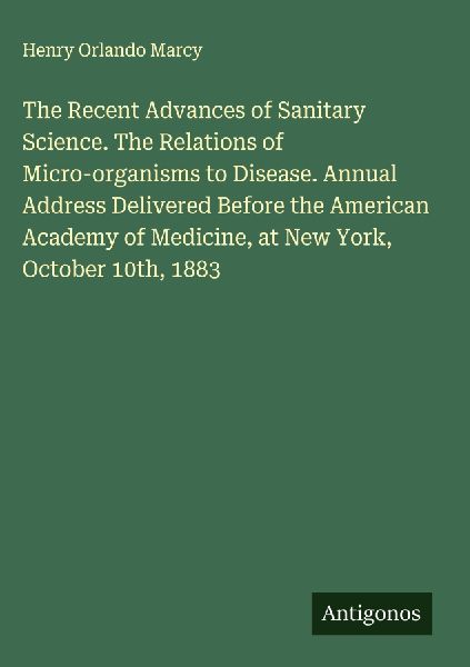 The Recent Advances of Sanitary Science. The Relations of Micro-organisms to Disease. Annual Address Delivered Before the American Academy of Medicine, at New York, October 10th, 1883