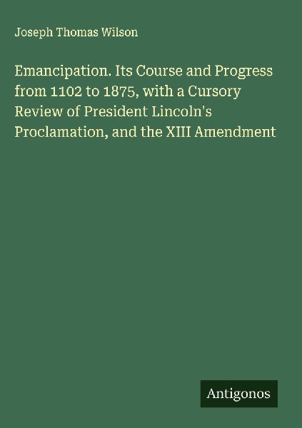 Emancipation. Its Course and Progress from 1102 to 1875, with a Cursory Review of President Lincolns Proclamation, and the XIII Amendment