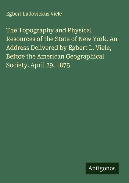 The Topography and Physical Resources of the State of New York. An Address Delivered by Egbert L. Viele, Before the American Geographical Society. April 29, 1875