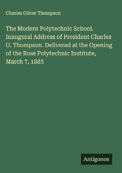 The Modern Polytechnic School. Inaugural Address of President Charles O. Thompson. Delivered at the Opening of the Rose Polytechnic Institute, March 7, 1883