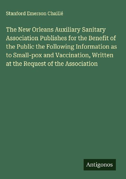 The New Orleans Auxiliary Sanitary Association Publishes for the Benefit of the Public the Following Information as to Small-pox and Vaccination, Written at the Request of the Association