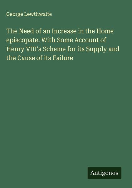 The Need of an Increase in the Home episcopate. With Some Account of Henry VIIIs Scheme for its Supply and the Cause of its Failure