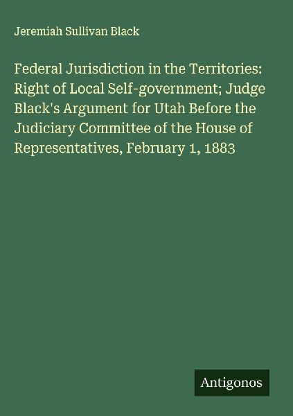 Federal Jurisdiction in the Territories: Right of Local Self-government; Judge Blacks Argument for Utah Before the Judiciary Committee of the House of Representatives, February 1, 1883