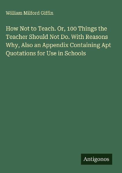 How Not to Teach. Or, 100 Things the Teacher Should Not Do. With Reasons Why, Also an Appendix Containing Apt Quotations for Use in Schools