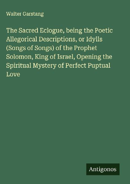 The Sacred Eclogue, being the Poetic Allegorical Descriptions, or Idylls (Songs of Songs) of the Prophet Solomon, King of Israel, Opening the Spiritual Mystery of Perfect Puptual Love