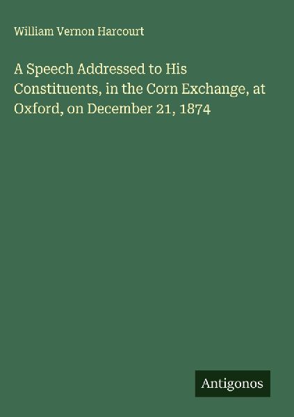 A Speech Addressed to His Constituents, in the Corn Exchange, at Oxford, on December 21, 1874