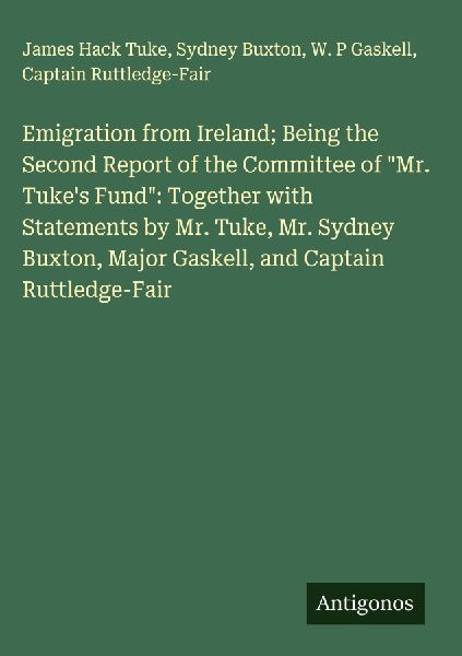 Emigration from Ireland; Being the Second Report of the Committee of Mr. Tukes Fund: Together with Statements by Mr. Tuke, Mr. Sydney Buxton, Major Gaskell, and Captain Ruttledge-Fair