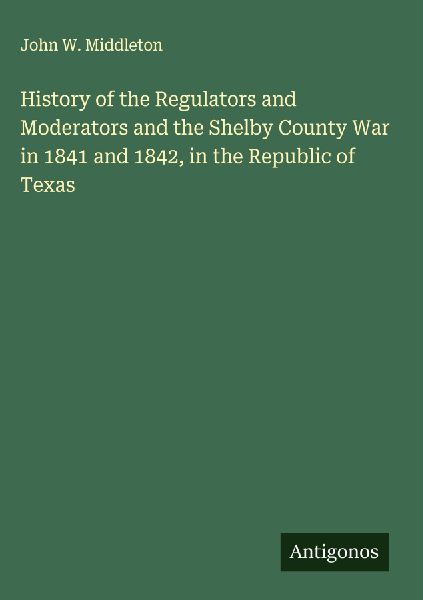 History of the Regulators and Moderators and the Shelby County War in 1841 and 1842, in the Republic of Texas