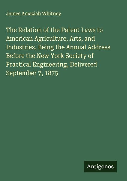 The Relation of the Patent Laws to American Agriculture, Arts, and Industries, Being the Annual Address Before the New York Society of Practical Engineering, Delivered September 7, 1875