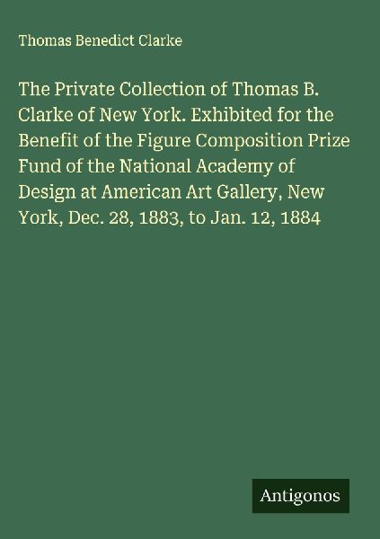 The Private Collection of Thomas B. Clarke of New York. Exhibited for the Benefit of the Figure Composition Prize Fund of the National Academy of Design at American Art Gallery, New York, Dec. 28, 1883, to Jan. 12, 1884