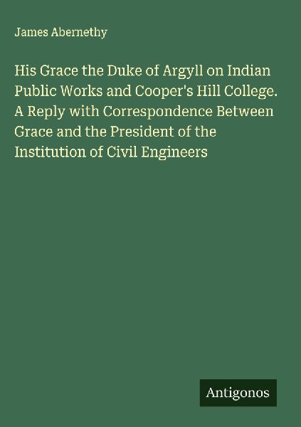 His Grace the Duke of Argyll on Indian Public Works and Coopers Hill College. A Reply with Correspondence Between Grace and the President of the Institution of Civil Engineers