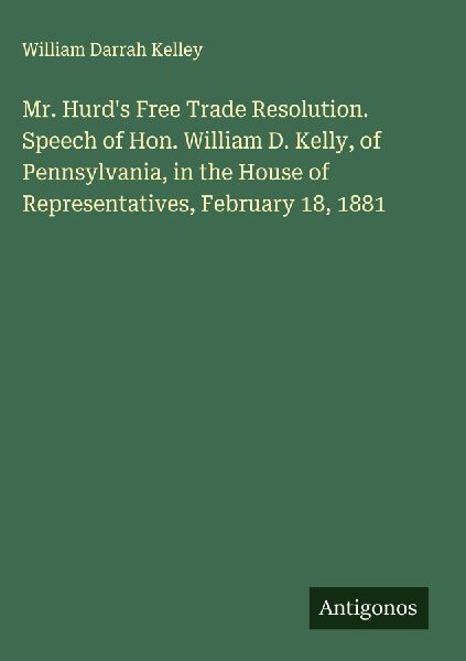 Mr. Hurds Free Trade Resolution. Speech of Hon. William D. Kelly, of Pennsylvania, in the House of Representatives, February 18, 1881