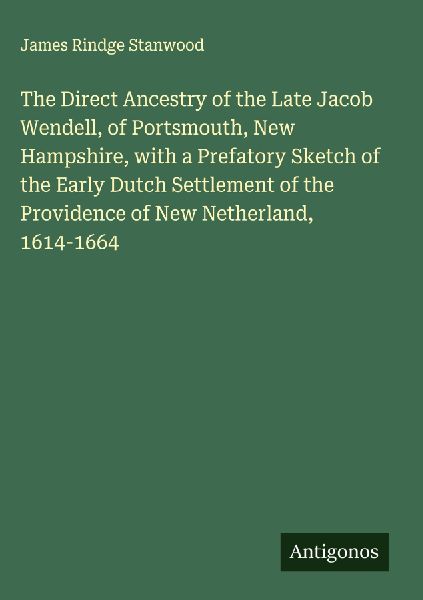 The Direct Ancestry of the Late Jacob Wendell, of Portsmouth, New Hampshire, with a Prefatory Sketch of the Early Dutch Settlement of the Providence of New Netherland, 1614-1664