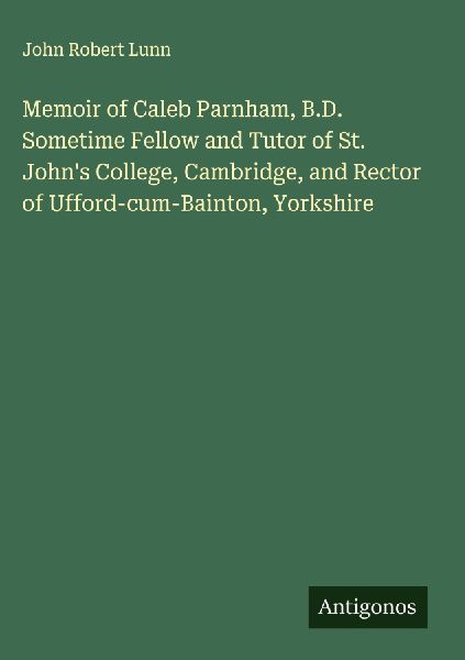 Memoir of Caleb Parnham, B.D. Sometime Fellow and Tutor of St. Johns College, Cambridge, and Rector of Ufford-cum-Bainton, Yorkshire